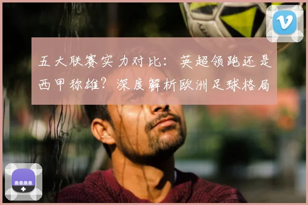 五大联赛实力对比:英超领跑还是西甲称雄?深度解析欧洲足球格局