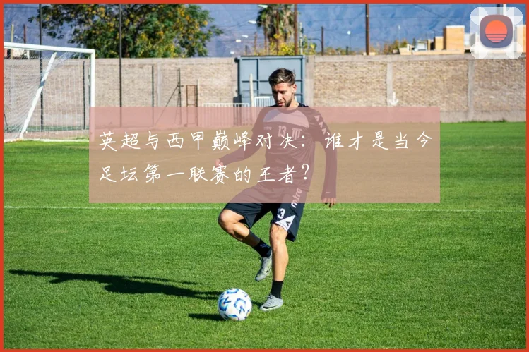 英超与西甲巅峰对决:谁才是当今足坛第一联赛的王者?
