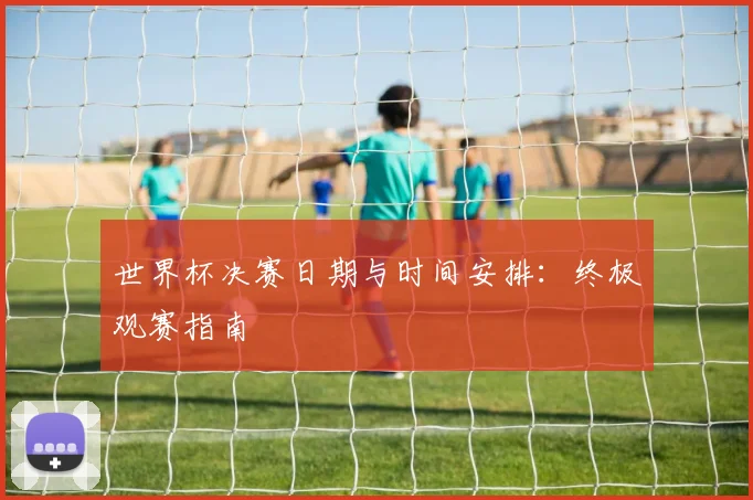 世界杯决赛日期与时间安排:终极观赛指南